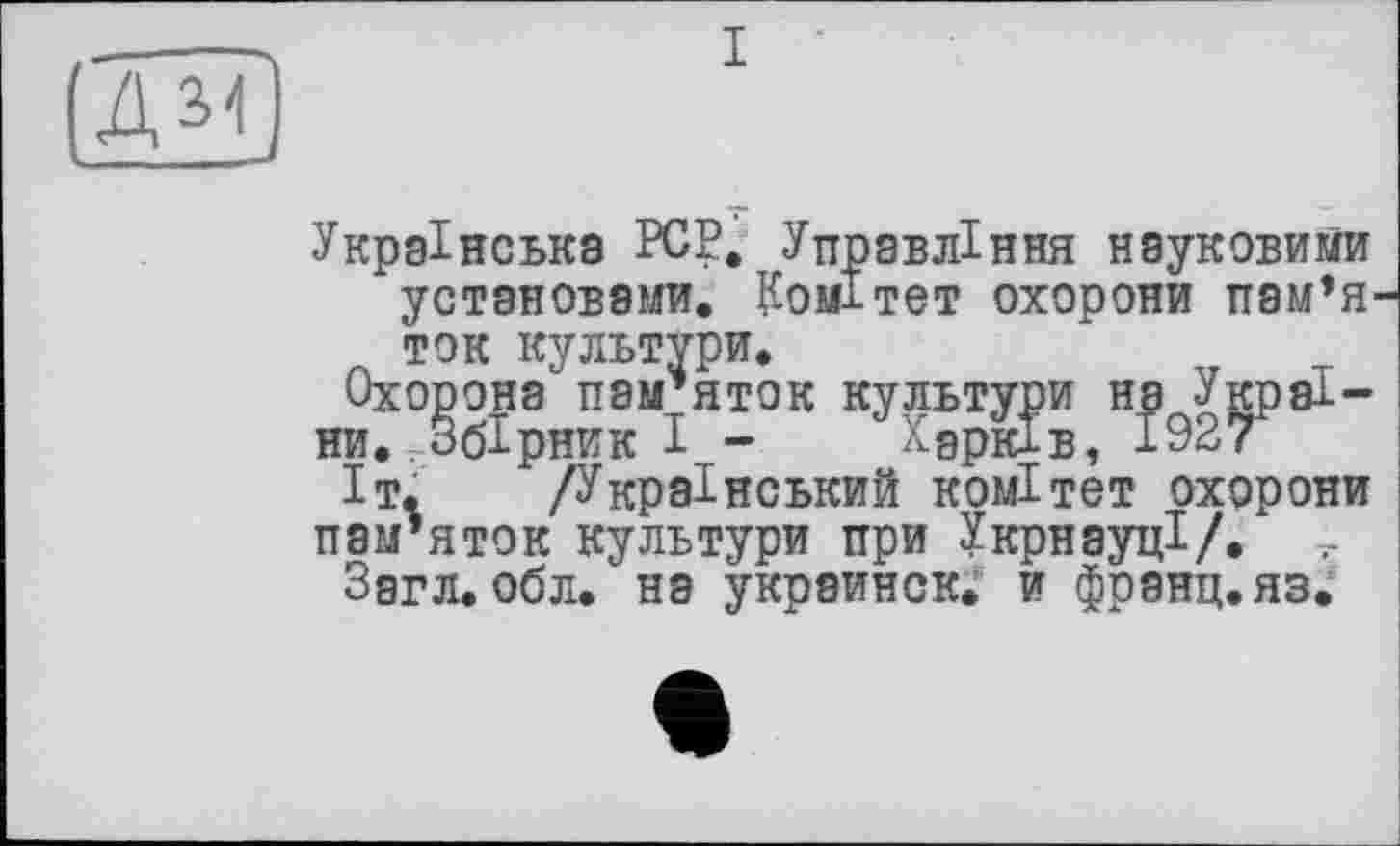 ﻿Ж)
Українська PCP, Управління науковими установами. Комітет охорони пам’я ток культури.
Охорона пам’яток культури на України. Збірник І - Харків, 1927
Іт. /Український комітет охорони пам’яток культури при УкрнауцІ/.
Загл. обл. на украинок, и франц, яз.